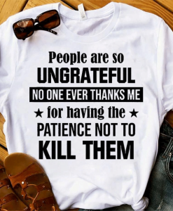 People Are So Ungrateful No One Ever Thanks Me For Having The Patience Not To Kill Them T-Shirt AL